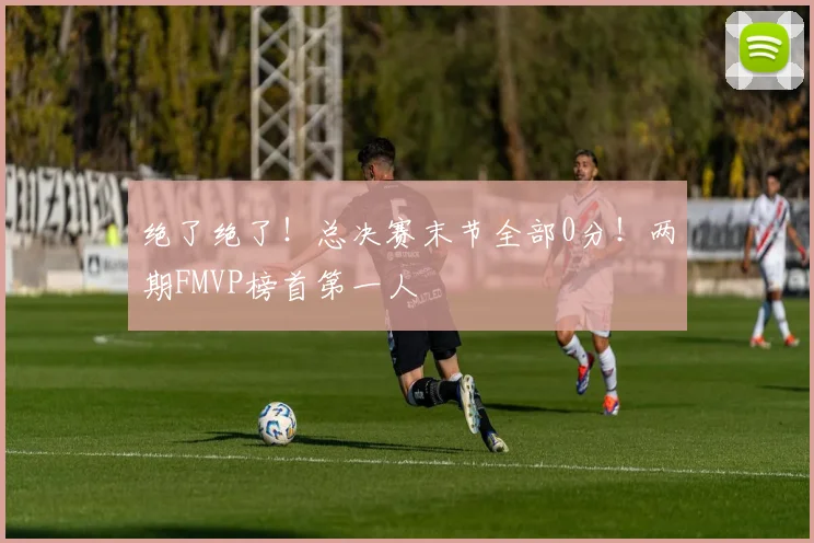 绝了绝了！总决赛末节全部0分！两期FMVP榜首第一人