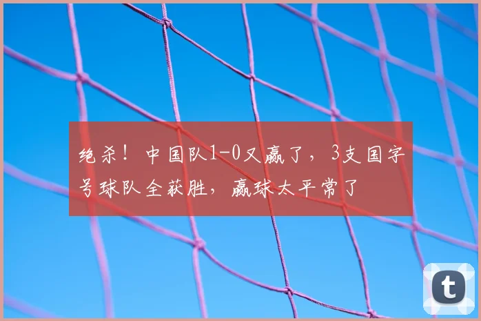 绝杀！中国队1-0又赢了，3支国字号球队全获胜，赢球太平常了