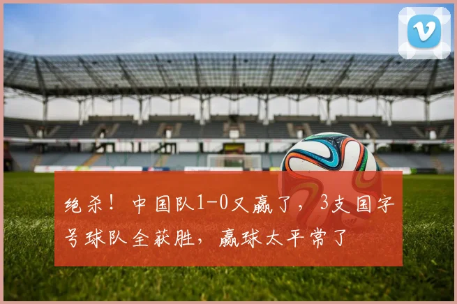 绝杀！中国队1-0又赢了，3支国字号球队全获胜，赢球太平常了
